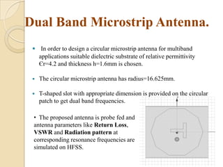 Dual Band Microstrip Antenna.
 In order to design a circular microstrip antenna for multiband
applications suitable dielectric substrate of relative permittivity
Єr=4.2 and thickness h=1.6mm is chosen.


The circular microstrip antenna has radius=16.625mm.



T-shaped slot with appropriate dimension is provided on the circular
patch to get dual band frequencies.

• The proposed antenna is probe fed and
antenna parameters like Return Loss,
VSWR and Radiation pattern at
corresponding resonance frequencies are
simulated on HFSS.

 