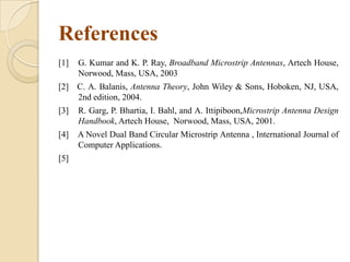References
[1]

G. Kumar and K. P. Ray, Broadband Microstrip Antennas, Artech House,
Norwood, Mass, USA, 2003

[2] C. A. Balanis, Antenna Theory, John Wiley & Sons, Hoboken, NJ, USA,
2nd edition, 2004.
[3]

R. Garg, P. Bhartia, I. Bahl, and A. Ittipiboon,Microstrip Antenna Design
Handbook, Artech House, Norwood, Mass, USA, 2001.

[4]

A Novel Dual Band Circular Microstrip Antenna , International Journal of
Computer Applications.

[5]

 