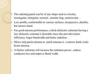

The radiating patch can be of any shape such as circular,
rectangular, triangular, sectoral , annular ring, semicircular .



Low profile, conformable to various surfaces, inexpensive, durable,
but narrow-band.



For good antenna performance, a thick dielectric substrate having a
low dielectric constant is desirable since this provides better
efficiency, larger bandwidth and better radiation .



Micro strip patch antenna or patch antenna is a narrow band ,widebeam antenna.



A thicker substrate will increase the radiation power , reduce
conductor loss and improve Band width.

 