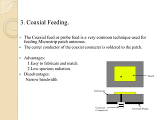 3. Coaxial Feeding.


The Coaxial feed or probe feed is a very common technique used for
feeding Microstrip patch antennas.



The center conductor of the coaxial connecter is soldered to the patch.

Advantages:
1.Easy to fabricate and match.
2.Low spurious radiation.
 Disadvantages:
Narrow bandwidth


 