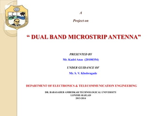 A
Project on

“ DUAL BAND MICROSTRIP ANTENNA”
PRESENTED BY
Mr. Kadri Anas (20100354)
UNDER GUIDANCE OF
Mr. S. V. Khobragade

DEPARTMENT OF ELECTRONICS & TELECOMMUNICATION ENGINEERING
DR. BABASAHEB AMBEDKAR TECHNOLOGICAL UNIVERSITY
LONERE-RAIGAD
2013-2014

 