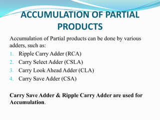 ACCUMULATION OF PARTIAL
PRODUCTS
Accumulation of Partial products can be done by various
adders, such as:
1. Ripple Carry Adder (RCA)
2. Carry Select Adder (CSLA)
3. Carry Look Ahead Adder (CLA)
4. Carry Save Adder (CSA)
Carry Save Adder & Ripple Carry Adder are used for
Accumulation.
 