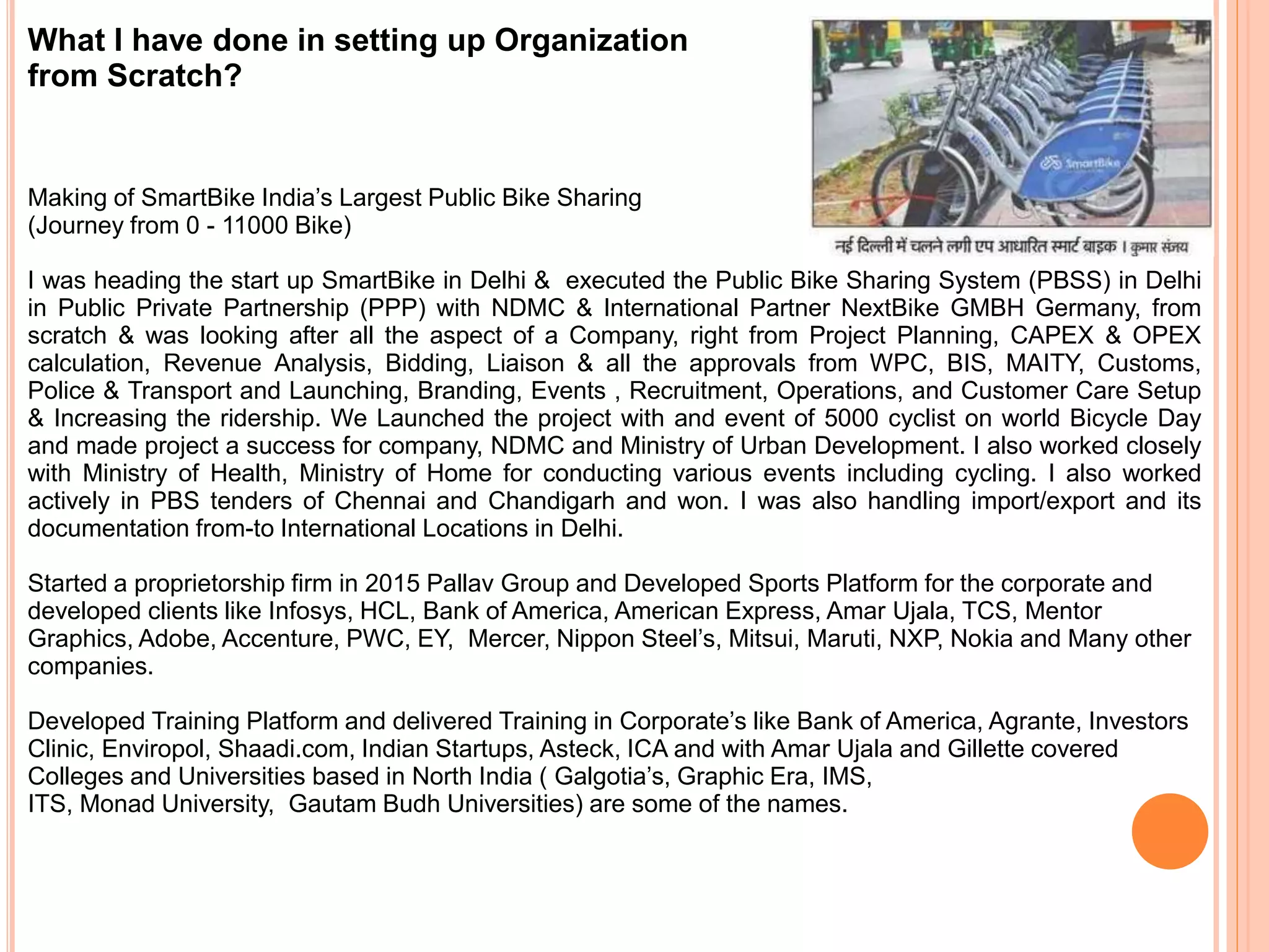 What I have done in setting up Organization
from Scratch?
Making of SmartBike India’s Largest Public Bike Sharing
(Journey from 0 - 11000 Bike)
I was heading the start up SmartBike in Delhi & executed the Public Bike Sharing System (PBSS) in Delhi
in Public Private Partnership (PPP) with NDMC & International Partner NextBike GMBH Germany, from
scratch & was looking after all the aspect of a Company, right from Project Planning, CAPEX & OPEX
calculation, Revenue Analysis, Bidding, Liaison & all the approvals from WPC, BIS, MAITY, Customs,
Police & Transport and Launching, Branding, Events , Recruitment, Operations, and Customer Care Setup
& Increasing the ridership. We Launched the project with and event of 5000 cyclist on world Bicycle Day
and made project a success for company, NDMC and Ministry of Urban Development. I also worked closely
with Ministry of Health, Ministry of Home for conducting various events including cycling. I also worked
actively in PBS tenders of Chennai and Chandigarh and won. I was also handling import/export and its
documentation from-to International Locations in Delhi.
Started a proprietorship firm in 2015 Pallav Group and Developed Sports Platform for the corporate and
developed clients like Infosys, HCL, Bank of America, American Express, Amar Ujala, TCS, Mentor
Graphics, Adobe, Accenture, PWC, EY, Mercer, Nippon Steel’s, Mitsui, Maruti, NXP, Nokia and Many other
companies.
Developed Training Platform and delivered Training in Corporate’s like Bank of America, Agrante, Investors
Clinic, Enviropol, Shaadi.com, Indian Startups, Asteck, ICA and with Amar Ujala and Gillette covered
Colleges and Universities based in North India ( Galgotia’s, Graphic Era, IMS,
ITS, Monad University, Gautam Budh Universities) are some of the names.
 