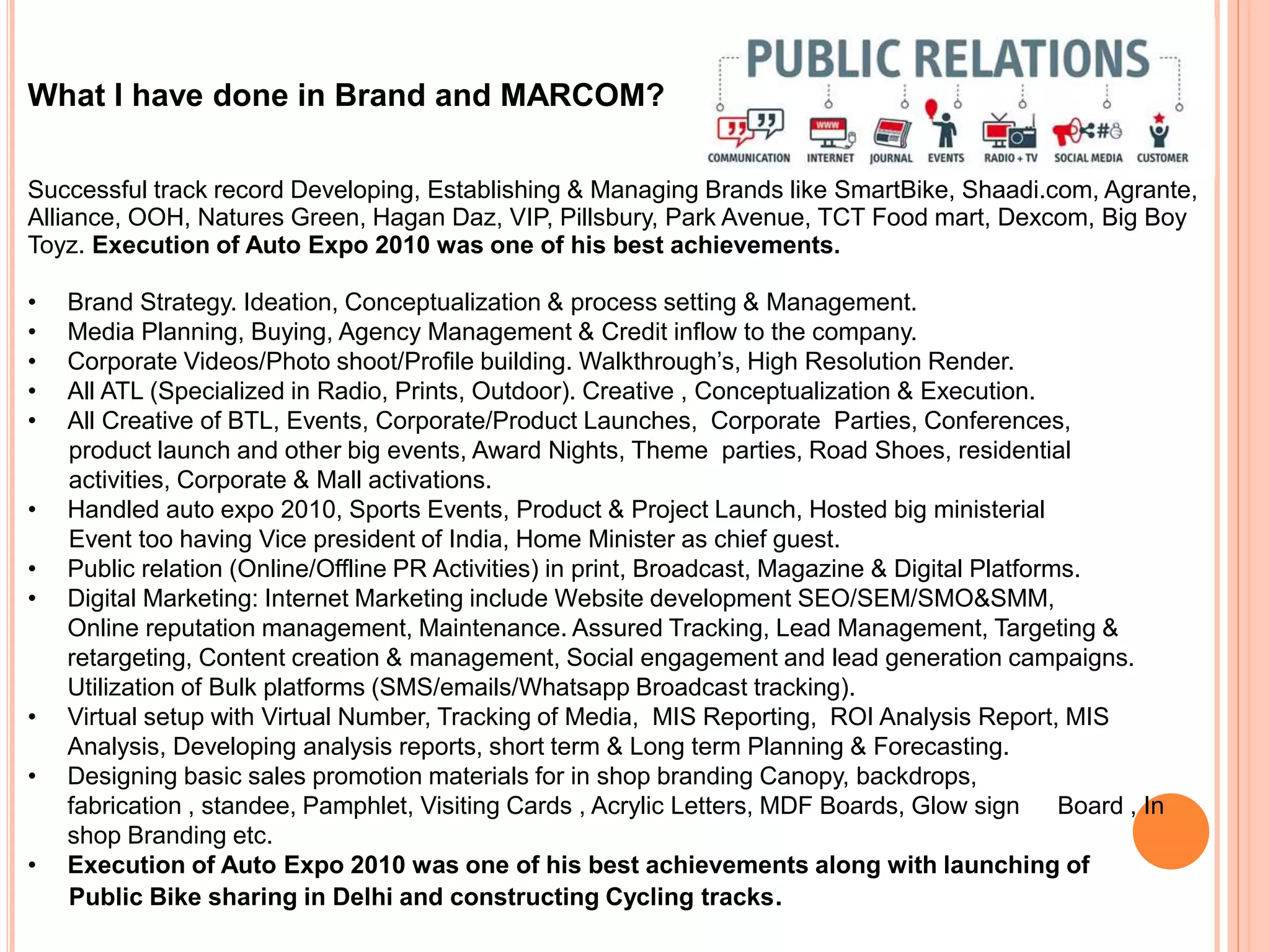 What I have done in Brand and MARCOM?
Successful track record Developing, Establishing & Managing Brands like SmartBike, Shaadi.com, Agrante,
Alliance, OOH, Natures Green, Hagan Daz, VIP, Pillsbury, Park Avenue, TCT Food mart, Dexcom, Big Boy
Toyz. Execution of Auto Expo 2010 was one of his best achievements.
• Brand Strategy. Ideation, Conceptualization & process setting & Management.
• Media Planning, Buying, Agency Management & Credit inflow to the company.
• Corporate Videos/Photo shoot/Profile building. Walkthrough’s, High Resolution Render.
• All ATL (Specialized in Radio, Prints, Outdoor). Creative , Conceptualization & Execution.
• All Creative of BTL, Events, Corporate/Product Launches, Corporate Parties, Conferences,
product launch and other big events, Award Nights, Theme parties, Road Shoes, residential
activities, Corporate & Mall activations.
• Handled auto expo 2010, Sports Events, Product & Project Launch, Hosted big ministerial
Event too having Vice president of India, Home Minister as chief guest.
• Public relation (Online/Offline PR Activities) in print, Broadcast, Magazine & Digital Platforms.
• Digital Marketing: Internet Marketing include Website development SEO/SEM/SMO&SMM,
Online reputation management, Maintenance. Assured Tracking, Lead Management, Targeting &
retargeting, Content creation & management, Social engagement and lead generation campaigns.
Utilization of Bulk platforms (SMS/emails/Whatsapp Broadcast tracking).
• Virtual setup with Virtual Number, Tracking of Media, MIS Reporting, ROI Analysis Report, MIS
Analysis, Developing analysis reports, short term & Long term Planning & Forecasting.
• Designing basic sales promotion materials for in shop branding Canopy, backdrops,
fabrication , standee, Pamphlet, Visiting Cards , Acrylic Letters, MDF Boards, Glow sign Board , In
shop Branding etc.
• Execution of Auto Expo 2010 was one of his best achievements along with launching of
Public Bike sharing in Delhi and constructing Cycling tracks.
 