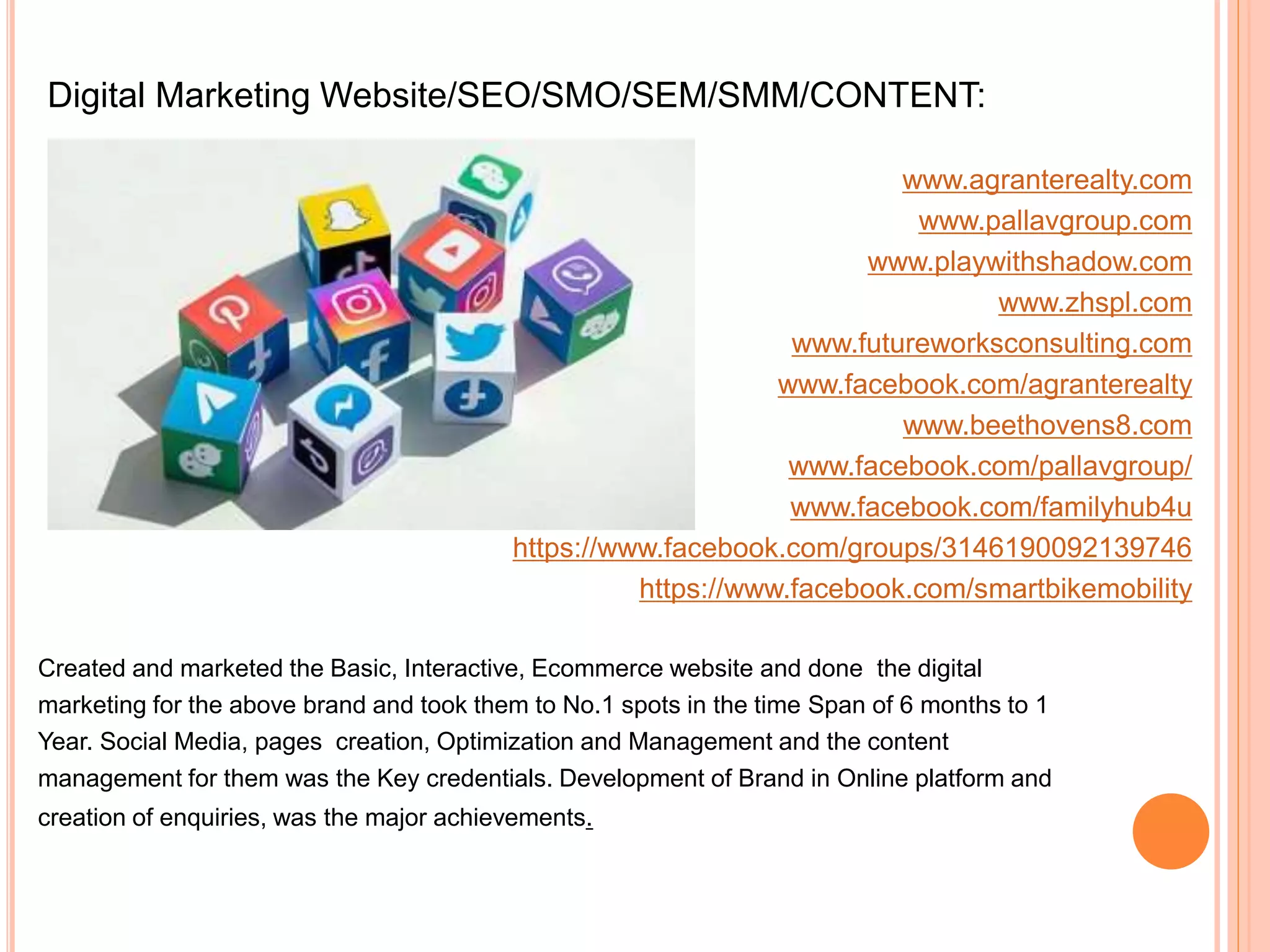 Digital Marketing Website/SEO/SMO/SEM/SMM/CONTENT:
www.agranterealty.com
www.pallavgroup.com
www.playwithshadow.com
www.zhspl.com
www.futureworksconsulting.com
www.facebook.com/agranterealty
www.beethovens8.com
www.facebook.com/pallavgroup/
www.facebook.com/familyhub4u
https://www.facebook.com/groups/3146190092139746
https://www.facebook.com/smartbikemobility
Created and marketed the Basic, Interactive, Ecommerce website and done the digital
marketing for the above brand and took them to No.1 spots in the time Span of 6 months to 1
Year. Social Media, pages creation, Optimization and Management and the content
management for them was the Key credentials. Development of Brand in Online platform and
creation of enquiries, was the major achievements.
 