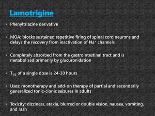  Phenyltriazine derivative
 MOA: blocks sustained repetitive firing of spinal cord neurons and
delays the recovery from inactivation of Na+ channels
 Completely absorbed from the gastrointestinal tract and is
metabolized primarily by glucuronidation
 T1/2 of a single dose is 24-30 hours
 Uses: monotherapy and add-on therapy of partial and secondarily
generalized tonic-clonic seizures in adults
 Toxicity: dizziness, ataxia, blurred or double vision, nausea, vomiting,
and rash
 