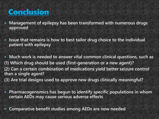  Management of epilepsy has been transformed with numerous drugs
approved
 Issue that remains is how to best tailor drug choice to the individual
patient with epilepsy
 Much work is needed to answer vital common clinical questions, such as
(1) Which drug should be used (first-generation or a new agent)?
(2) Can a certain combination of medications yield better seizure control
than a single agent?
(3) Are trial designs used to approve new drugs clinically meaningful?
 Pharmacogenomics has begun to identify specific populations in whom
certain AEDs may cause serious adverse effects
 Comparative benefit studies among AEDs are now needed
 
