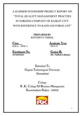 A SUMMER INTERNSHIP PROJECT REPORT ON
 “TOTAL QUALITY MANAGEMENT PRACTIES
   IN FORGING COMPANY OF RAJKOT CITY
WITH REFERENCE TO KADVANI FORGE LDT”


                      PREPARED BY
                    KOTADIYA VISHAL

Class                                Academic Year
M.B.A. : SEM. 3                       2010-12

Enrollment No.                        Guided By
107440592054                          Mr. Nailesh Libasiya




                        Submitted To
               Gujarat Technological University
                         Ahmadabad

                       College
        R .K. College Of Business Management
            Kasturbadham Rajkot - 360020




                                                             1
 