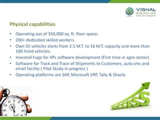 Physical capabilities
• Operating out of 350,000 sq. ft. floor space.
• 200+ dedicated skilled workers.
• Own 55 vehicles starts from 2.5 M.T. to 16 M.T. capacity and more than
100 hired vehicles.
• Invested huge for 4PL software development (First time in agro sector)
• Software for Track and Trace of Shipments to Customers, auto sms and
email facility ( Pilot Study in progress )
• Operating platforms are SAP, Microsoft ERP, Tally & Oracle.
 