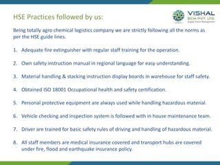 HSE Practices followed by us:
Being totally agro chemical logistics company we are strictly following all the norms as
per the HSE guide lines.
1. Adequate fire extinguisher with regular staff training for the operation.
2. Own safety instruction manual in regional language for easy understanding.
3. Material handling & stacking instruction display boards in warehouse for staff safety.
4. Obtained ISO 18001 Occupational health and safety certification.
5. Personal protective equipment are always used while handling hazardous material.
6. Vehicle checking and inspection system is followed with in house maintenance team.
7. Driver are trained for basic safety rules of driving and handling of hazardous material.
8. All staff members are medical insurance covered and transport hubs are covered
under fire, flood and earthquake insurance policy.
 