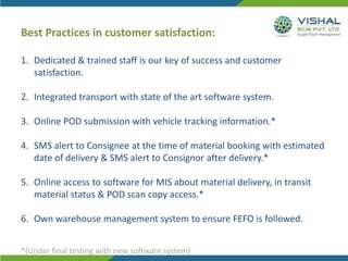 Best Practices in customer satisfaction:
1. Dedicated & trained staff is our key of success and customer
satisfaction.
2. Integrated transport with state of the art software system.
3. Online POD submission with vehicle tracking information.*
4. SMS alert to Consignee at the time of material booking with estimated
date of delivery & SMS alert to Consignor after delivery.*
5. Online access to software for MIS about material delivery, in transit
material status & POD scan copy access.*
6. Own warehouse management system to ensure FEFO is followed.
*(Under final testing with new software system)
 