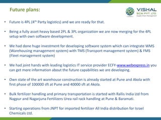 Future plans:
• Future is 4PL (4th Party logistics) and we are ready for that.
• Being a fully asset heavy based 2PL & 3PL organization we are now merging for the 4PL
setup with own software development.
• We had done huge investment for developing software system which can integrate WMS
(Warehousing management system) with TMS (Transport management system) & FMS
(Fleet management system)
• We had joint hands with leading logistics IT service provider ECFY-www.webexpress.in you
can get more information about the future capabilities we are developing.
• Own state of the art warehouse construction is already started at Pune and Akola with
first phase of 100000 sft at Pune and 40000 sft at Akola.
• Bulk fertilizer handling and primary transportation is started with Rallis India Ltd from
Nagpur and Nagarjuna Fertilizers Urea rail rack handling at Pune & Baramati.
• Starting operations from JNPT for imported fertilizer All India distribution for Israel
Chemicals Ltd.
 