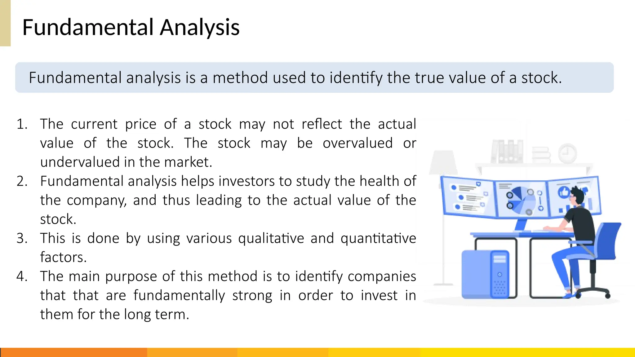 Fundamental Analysis
1. The current price of a stock may not reflect the actual
value of the stock. The stock may be overvalued or
undervalued in the market.
2. Fundamental analysis helps investors to study the health of
the company, and thus leading to the actual value of the
stock.
3. This is done by using various qualitative and quantitative
factors.
4. The main purpose of this method is to identify companies
that that are fundamentally strong in order to invest in
them for the long term.
Fundamental analysis is a method used to identify the true value of a stock.
 