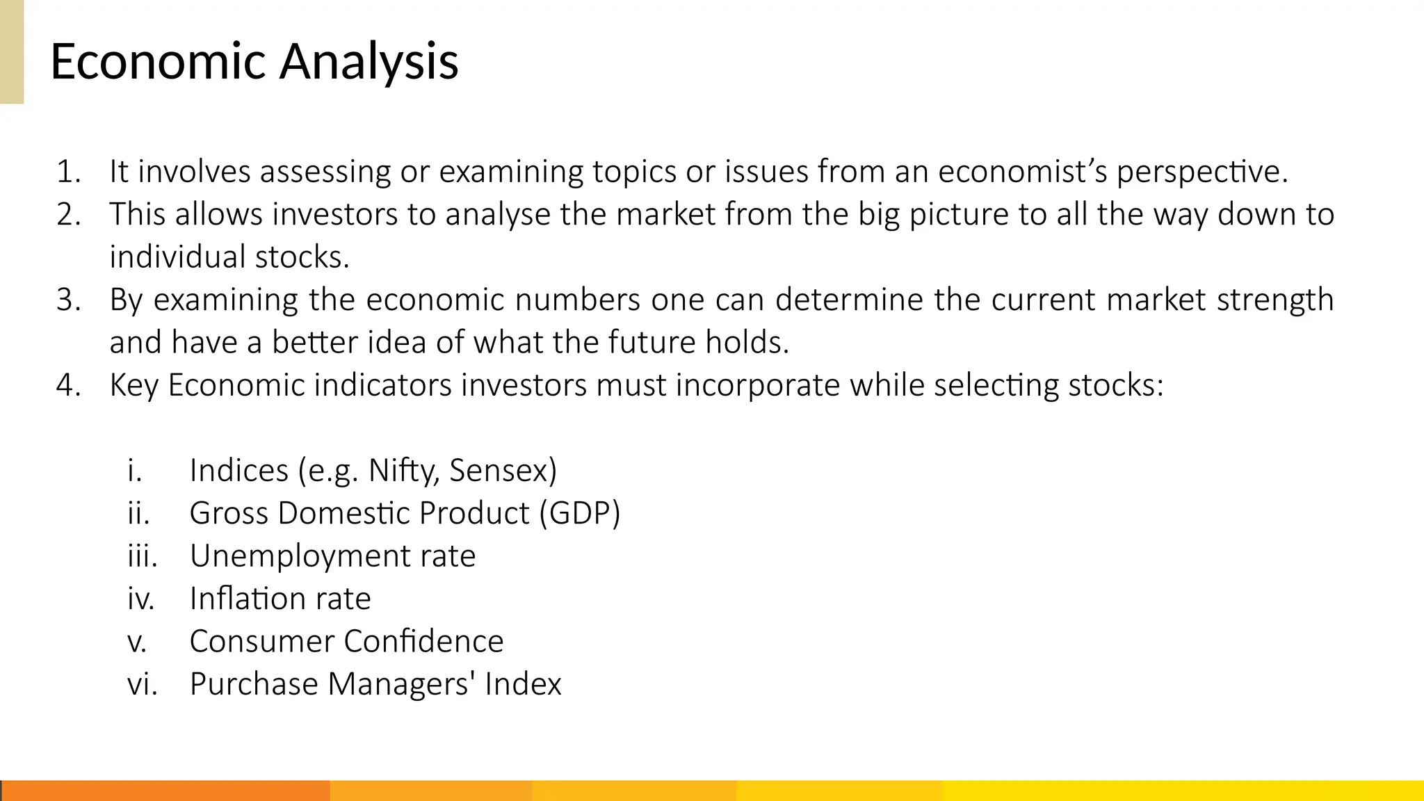 Economic Analysis
1. It involves assessing or examining topics or issues from an economist’s perspective.
2. This allows investors to analyse the market from the big picture to all the way down to
individual stocks.
3. By examining the economic numbers one can determine the current market strength
and have a better idea of what the future holds.
4. Key Economic indicators investors must incorporate while selecting stocks:
i. Indices (e.g. Nifty, Sensex)
ii. Gross Domestic Product (GDP)
iii. Unemployment rate
iv. Inflation rate
v. Consumer Confidence
vi. Purchase Managers' Index
 