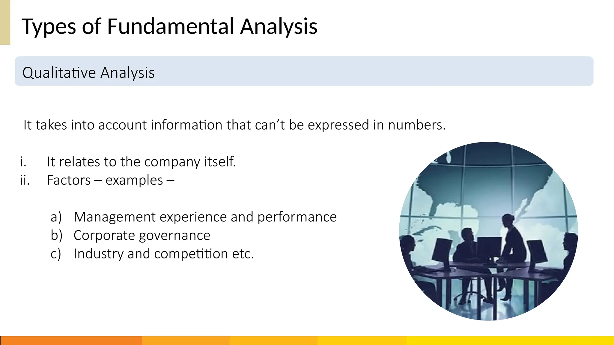 Types of Fundamental Analysis
It takes into account information that can’t be expressed in numbers.
i. It relates to the company itself.
ii. Factors – examples –
a) Management experience and performance
b) Corporate governance
c) Industry and competition etc.
Qualitative Analysis
 