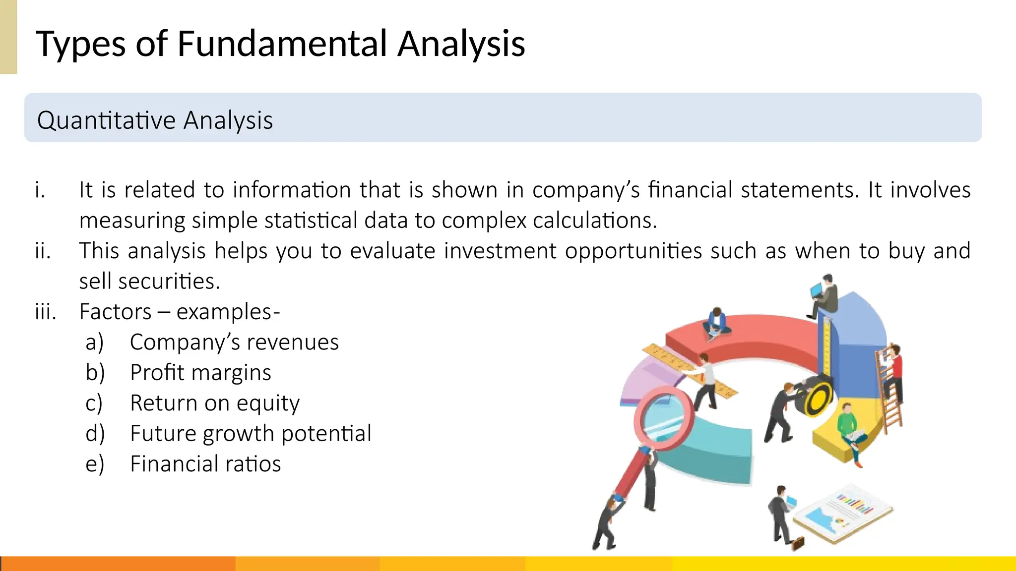 Quantitative Analysis
Types of Fundamental Analysis
i. It is related to information that is shown in company’s financial statements. It involves
measuring simple statistical data to complex calculations.
ii. This analysis helps you to evaluate investment opportunities such as when to buy and
sell securities.
iii. Factors – examples-
a) Company’s revenues
b) Profit margins
c) Return on equity
d) Future growth potential
e) Financial ratios
 