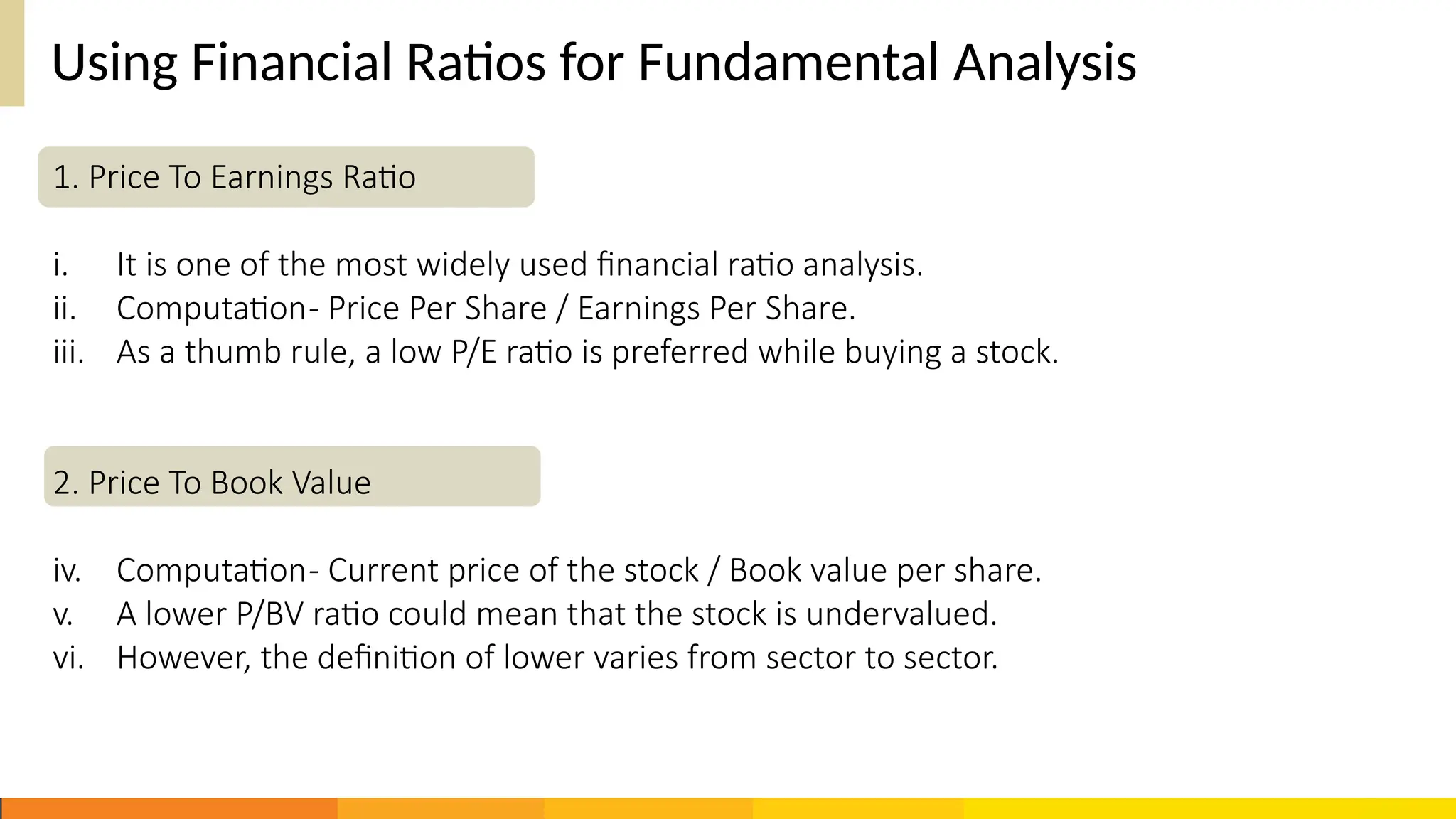 Using Financial Ratios for Fundamental Analysis
1. Price To Earnings Ratio
i. It is one of the most widely used financial ratio analysis.
ii. Computation- Price Per Share / Earnings Per Share.
iii. As a thumb rule, a low P/E ratio is preferred while buying a stock.
2. Price To Book Value
iv. Computation- Current price of the stock / Book value per share.
v. A lower P/BV ratio could mean that the stock is undervalued.
vi. However, the definition of lower varies from sector to sector.
 