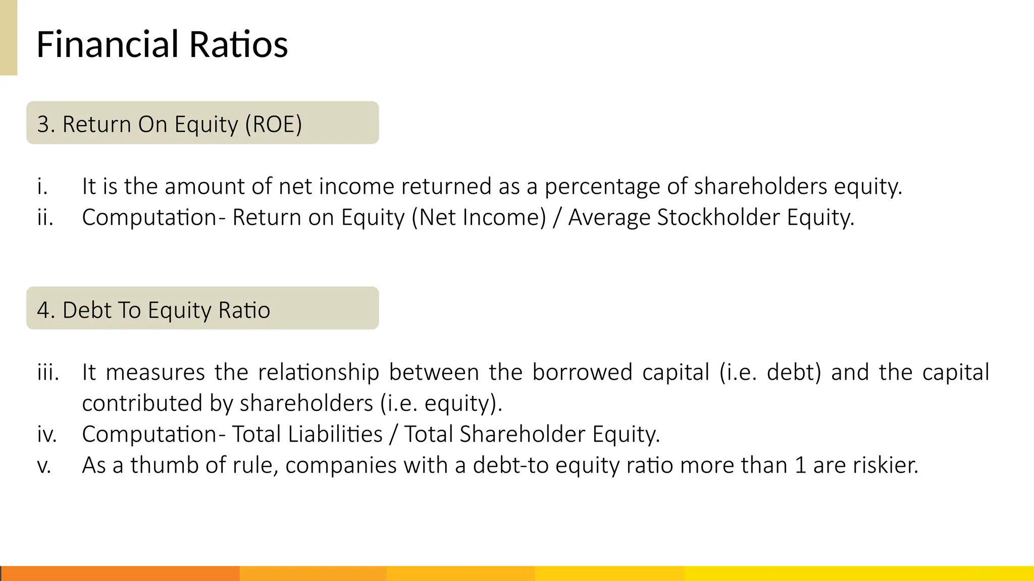 Financial Ratios
3. Return On Equity (ROE)
i. It is the amount of net income returned as a percentage of shareholders equity.
ii. Computation- Return on Equity (Net Income) / Average Stockholder Equity.
4. Debt To Equity Ratio
iii. It measures the relationship between the borrowed capital (i.e. debt) and the capital
contributed by shareholders (i.e. equity).
iv. Computation- Total Liabilities / Total Shareholder Equity.
v. As a thumb of rule, companies with a debt-to equity ratio more than 1 are riskier.
 