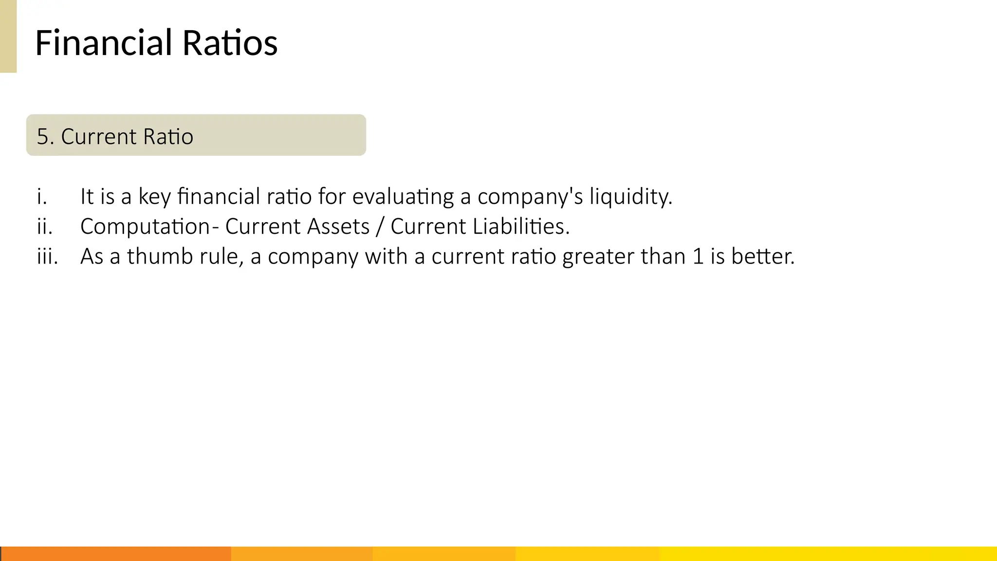 Financial Ratios
5. Current Ratio
i. It is a key financial ratio for evaluating a company's liquidity.
ii. Computation- Current Assets / Current Liabilities.
iii. As a thumb rule, a company with a current ratio greater than 1 is better.
 