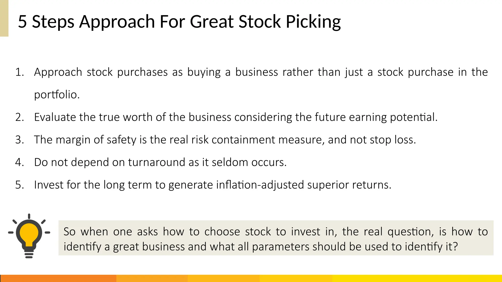 5 Steps Approach For Great Stock Picking
1. Approach stock purchases as buying a business rather than just a stock purchase in the
portfolio.
2. Evaluate the true worth of the business considering the future earning potential.
3. The margin of safety is the real risk containment measure, and not stop loss.
4. Do not depend on turnaround as it seldom occurs.
5. Invest for the long term to generate inflation-adjusted superior returns.
So when one asks how to choose stock to invest in, the real question, is how to
identify a great business and what all parameters should be used to identify it?
 