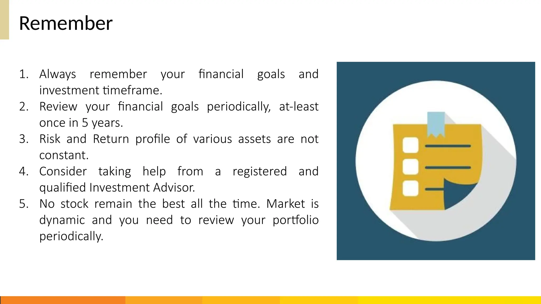 Remember
1. Always remember your financial goals and
investment timeframe.
2. Review your financial goals periodically, at-least
once in 5 years.
3. Risk and Return profile of various assets are not
constant.
4. Consider taking help from a registered and
qualified Investment Advisor.
5. No stock remain the best all the time. Market is
dynamic and you need to review your portfolio
periodically.
 