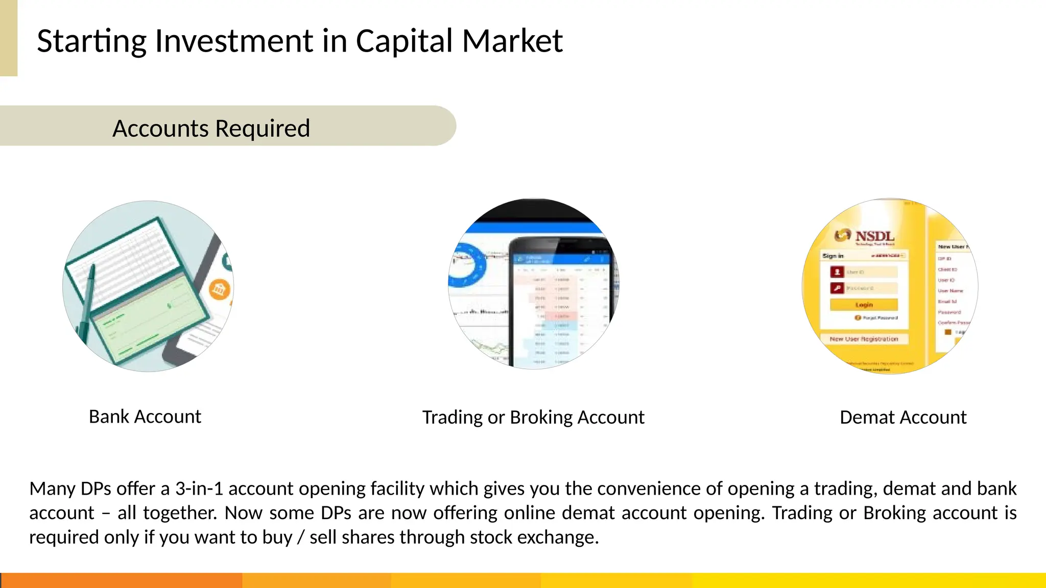 Starting Investment in Capital Market
Bank Account Trading or Broking Account Demat Account
Many DPs offer a 3-in-1 account opening facility which gives you the convenience of opening a trading, demat and bank
account – all together. Now some DPs are now offering online demat account opening. Trading or Broking account is
required only if you want to buy / sell shares through stock exchange.
Accounts Required
 