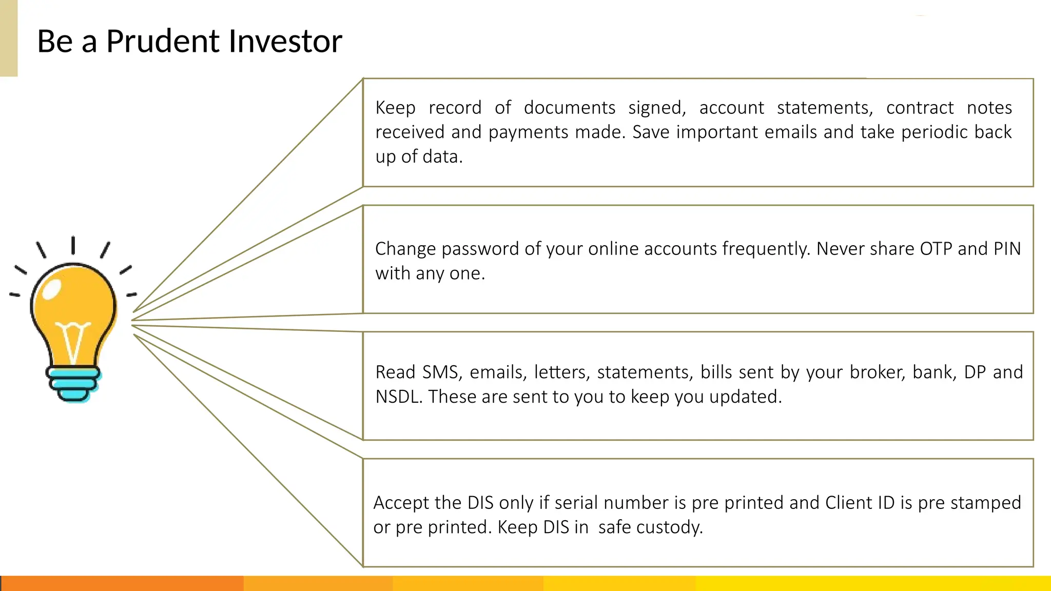 Be a Prudent Investor
Accept the DIS only if serial number is pre printed and Client ID is pre stamped
or pre printed. Keep DIS in safe custody.
Keep record of documents signed, account statements, contract notes
received and payments made. Save important emails and take periodic back
up of data.
Change password of your online accounts frequently. Never share OTP and PIN
with any one.
Read SMS, emails, letters, statements, bills sent by your broker, bank, DP and
NSDL. These are sent to you to keep you updated.
 