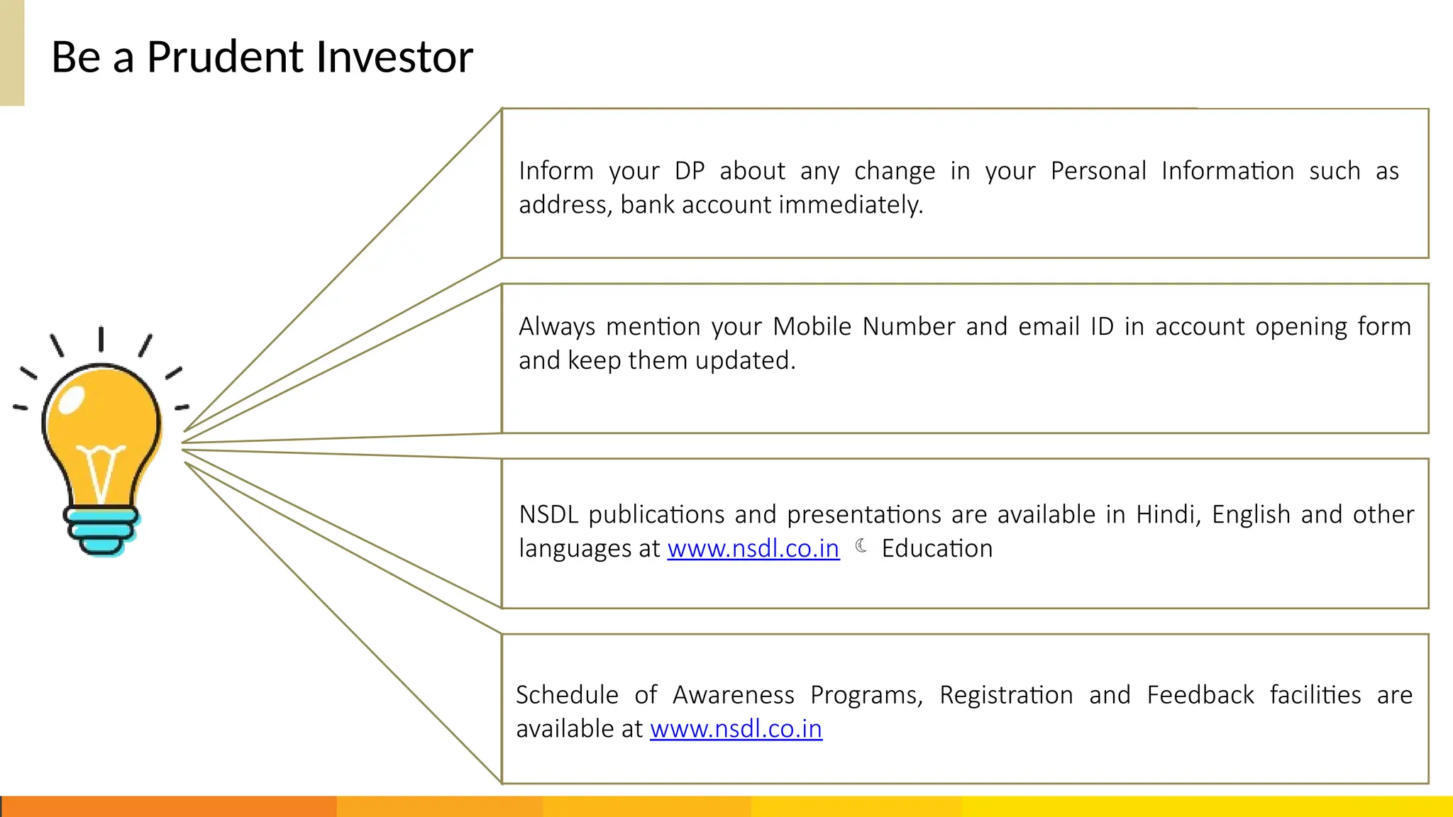 Be a Prudent Investor
Schedule of Awareness Programs, Registration and Feedback facilities are
available at www.nsdl.co.in
Inform your DP about any change in your Personal Information such as
address, bank account immediately.
Always mention your Mobile Number and email ID in account opening form
and keep them updated.
NSDL publications and presentations are available in Hindi, English and other
languages at www.nsdl.co.in  Education
 