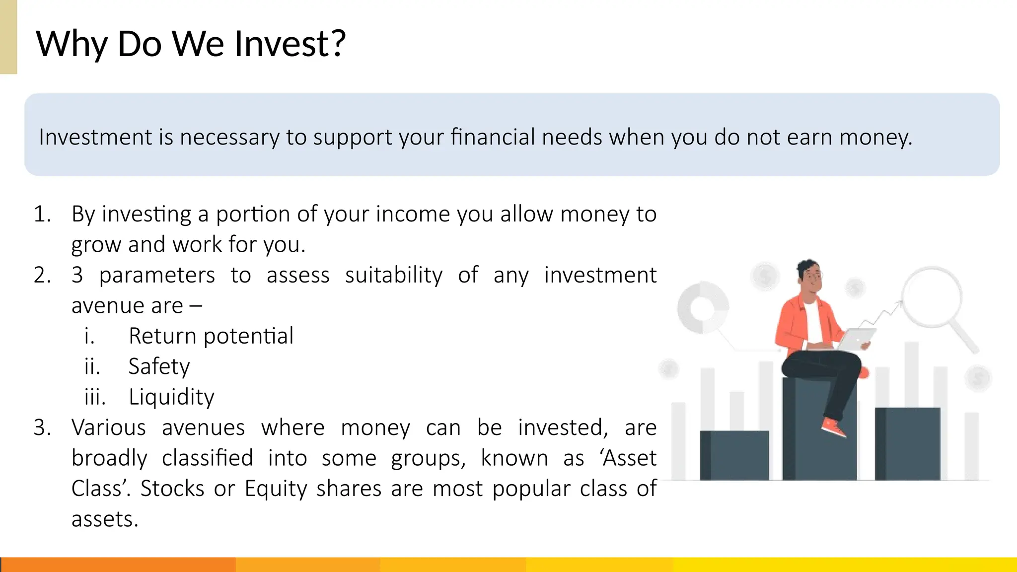 Why Do We Invest?
1. By investing a portion of your income you allow money to
grow and work for you.
2. 3 parameters to assess suitability of any investment
avenue are –
i. Return potential
ii. Safety
iii. Liquidity
3. Various avenues where money can be invested, are
broadly classified into some groups, known as ‘Asset
Class’. Stocks or Equity shares are most popular class of
assets.
Investment is necessary to support your financial needs when you do not earn money.
 