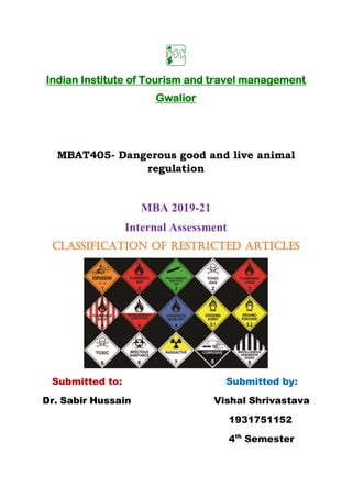 Indian Institute of Tourism and travel management
Gwalior
MBAT405- Dangerous good and live animal
regulation
MBA 2019-21
Internal Assessment
Classification of restricted articles
Submitted to: Submitted by:
Dr. Sabir Hussain Vishal Shrivastava
1931751152
4th
Semester
 