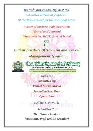 ON THE JOB TRAINING REPORT
Submitted in Partial Fulfilment
Of the Requirement for the Award of MBA.
Master of Business Administration
{Travel and Tourism}
{Approved by AICTE, Govt. of India}
Indian Institute Of Tourism and Travel
Management,Gwalior
2019-2021
Submitted By
Vishal Shrivastava
Specialization: Tour
Operations
Roll no. : 1931751152
Submitted To:
Mrs. Ranu Chauhan
{Assistant. Prof. IITTM, Gwalior)
 