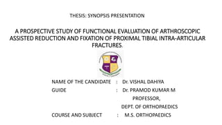 A PROSPECTIVE STUDY OF FUNCTIONAL EVALUATION OF ARTHROSCOPIC
ASSISTED REDUCTION AND FIXATION OF PROXIMAL TIBIAL INTRA-ARTICULAR
FRACTURES.
NAME OF THE CANDIDATE : Dr. VISHAL DAHIYA
GUIDE : Dr. PRAMOD KUMAR M
PROFESSOR,
DEPT. OF ORTHOPAEDICS
COURSE AND SUBJECT : M.S. ORTHOPAEDICS
THESIS: SYNOPSIS PRESENTATION
 
