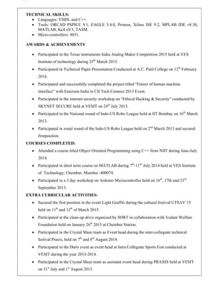`
TECHNICAL SKILLS:
 Languages: VHDL and C++.
 Tools: ORCAD PSPICE 9.1, EAGLE 5.4.0, Proteus, Xilinx ISE 9.2, MPLAB IDE v8.30,
MATLAB, Keil uV3, TASM.
 Micro-controllers: 8051.
AWARDS & ACHIEVEMENTS
 Participated in the Texas instruments India Analog Maker Competition 2015 held at VES
Institute of technology during 25th
March 2015.
 Participated in Technical Paper Presentation Conducted at A.C. Patil College on 12th
February
2014.
 Participated and successfully completed the project titled “Future of human machine
interface” with Emerson India in CII Tech Connect 2013 Event.
 Participated in the internet security workshop on “Ethical Hacking & Security” conducted by
SKYNET SECURE held at VESIT on 24th
July 2013.
 Participated in the National round of Indo-US Robo League held at IIT Bombay on 16th
March
2013.
 Participated in zonal round of the Indo-US Robo League held on 2nd
March 2013 and secured
firstposition.
COURSES COMPLETED:
 Attended a course titled Object Oriented Programming using C++ from NIIT during June-July
2014.
 Participated in short term course on MATLAB during 7th
-11th
July 2014 held at VES Institute
of Technology, Chembur, Mumbai -400074.
 Participated in a 3 day workshop on Arduino Microcontroller held on 16th
, 17th and 23rd
September 2013.
EXTRA CURRICULAR ACTIVITIES:
 Secured the first position in the event Light Graffiti during the cultural festival UTSAV’15
held on 11th
and 12th
of March 2015.
 Participated at the clean-up drive organized by SORT in collaboration with Vedant Welfare
Foundation held on January 26th
2015 at Chembur Station.
 Participated in the Crystal Maze team as Event head during the inter-collegiate technical
festival Praxis, held on 7th
and 8th
August 2014.
 Participated in the Darts event as event head at Intra Collegiate Sports Fest conducted at
VESIT during the year 2013-2014.
 Participated in the Crystal Maze team as assistant event head during PRAXIS held at VESIT
on 31st
July and 1st
August 2013.
 
