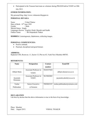 `
 Participated in the Treasure hunt team as volunteer during PRAXIS held at VESIT on 28th
July 2013.
OTHER INFORMATION:
My personal blog- http://www.vishunotes.blogspot.in
PERSONAL DETAILS:
Name : Vishal Thakur
Date of Birth: 19th
June 1993
Gender : Male
Marital Status: Single
Languages Known :English, Hindi, Marathi and Sindhi
Fathers Name : Mr Omprakash Thakur
HOBBIES: Listeningmusic, Badminton, collecting images.
PERSONAL COMPETENCIES:
 Positive attitude.
 Punctual, disciplined and good listener.
ADDRESS:
Rajkaran CHS, Room no.-11, Sector-15, Plot no-43, Vashi Navi Mumbai-400703.
REFERENCES:
Name Designation Contact
number
Email ID
Abhijit Shete
Associate Professor in
VESIT.
9224337824
abhijit.shete@ves.ac.in
Jayamala
Honmane
Associate Professor in
VESIT.
9619042003
jayamala.adsul@ves.ac.in
Tushar
Pokhrankar
Senior Executive
at Siemens
9969602347 tushar.pokhrankar@siemens.com
DECLARATION
I do here by declare that the above information is true to the best of my knowledge.
Place: Mumbai
Date: August 2015. VISHAL THAKUR
 
