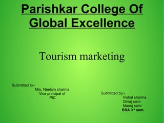 Parishkar College Of
Global Excellence
Tourism marketing
Submitted to:-
Mrs. Neelam sharma
Vice principal of
PIC
Submitted by:-
Vishal sharma
Girraj saini
Manoj saini
BBA 3rd
sem.
 