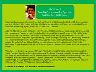 Masters in Business Administration from Garhwal University, Vishal specialized in Brand & Communication
and a certified soft skills Trainer with diversified Experience working on different sectors like Real Estate,
Education, Advertising Agency, Consumer Durables, FMCG & Retail.
A Certified Corporate & soft skill trainer from American TESOL Institute and also associated and Conducted
Entrepreneurship Program in India from Columbia University USA .Imparts Training on Sales & Marketing
Module, Motivational Speaker, Leadership, Team Building, Goal Setting & stress Busters, Corporate
Communication and etiquettes, Digital Marketing, Career Building &counseling and Life Coaching and have
done training in Corporate like Bank of America, Agrante, Investors Clinic, Shaadi.com, Indian Startups,
Asteck, ICA and with Amar Ujala and Gillete covered Colleges and Universities based in North India
(Galgotia’s, Graphic Era University, IMS, ITS, Monad University, Gautam Budh Universities) are some of the
names.
Vishal has over 12 years’ experience in Strategic Planning, Formulating Brand & Communication strategy,
Media Planning, Organizing, Execution, Analyzing & developing Analytical report for decision making and
forcasting. He also handled corporate Trainer Role in the organizations along with the Branding KRA’s. He is
energetic, motivator, team player and a Decisive Leader with successful track record Developing,
Establishing & Managing Brands like Shaadi.com, Agrante, Alliance, OOH, Natures Green, Hagan Daz , VIP,
Pillsbury, Park Avenue, TCT Foodmart, Dexcom, Big Boy Toy.
Execution of Auto Expo 2010 was one of his best achievements.
.
Vishal Joshi
Brand & Communication Specialist
Certified Soft Skills Trainer
 