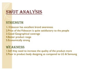 SWOT ANALYSIS

STRENGTH
1.Videocon has excellent brand awareness
2.Price of the Videocon is quite satisfactory to the people
3.Good Geographical coverage
4.Better product range
5.Economically strong

WEAKNESS
1.Still they need to increase the quality of the product more
2.Poor in product body designing as compared to LG  Samsung
 