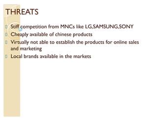 THREATS
 Stiff competition from MNCs like LG,SAMSUNG,SONY
 Cheaply available of chinese products
 Virtually not able to establish the products for online sales
 and marketing
 Local brands available in the markets
 