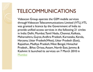 TELECOMMUNICATIONS
Videocon Group operate the GSM mobile services
through Videocon Telecommunications Limited (VTL).VTL
was granted a licence by the Government of India to
provide unified access services in the following 21 circles
in India: Delhi, Mumbai, Tamil Nadu, Chennai, Kolkata,
Maharashtra, Gujrat, Andhra Pradesh, Karnataka, Kerala,
Haryana, Uttar Pradesh(West), Uttar Pradesh (East),
Rajasthan, Madhya Pradesh, West Bengal, Himachal
Pradesh, , Bihar, Orissa, Assam, North East, Jammu 
Kashmir. It launched its services on 7 March 2010 in
Mumbai
 