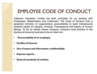 EMPLOYEE CODE OF CONDUCT
Videocon Industries Limited set forth principles for as working with
Employees, Stakeholders and Customers. The Code of Conduct acts a
perpetual reminder of organizations accountability to build interpersonal
relations based on Integrity, Honesty, Transparency and Dignity of Human
Beings. To be an ethical values company, everyone must practice in the
process of ensuring business to be an ideal one

‡   Accountability of an employee

‡ Conflict of interest

‡ Use of assets and information confidentiality

‡ Expense reports

‡ General standards of conduct
 