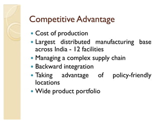Competitive Advantage
y Cost of production
y Largest distributed manufacturing base
  across India - 12 facilities
y Managing a complex supply chain
y Backward integration
y Taking    advantage of policy-friendly
  locations
y Wide product portfolio
 