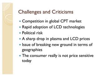 Challenges and Criticisms
y Competition in global CPT market
y Rapid adoption of LCD technologies
y Political risk
y A sharp drop in plasma and LCD prices
y Issue of breaking new ground in terms of
  geographies
y The consumer really is not price sensitive
  today
 