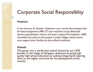 Corporate Social Responsiblity
Hospitals :

In the memory of founder ,Videocon runs a world class hospital with
the latest equipments, MRI, CT scan machines run by dedicated
doctors specializing in Cancer and heart surgery.The hospital is 100%
charitable and caters to the people in Indian villages which cannot
even support their families let alone afford medicines.

Schools
The group runs a world class school dreamt by our LATE
founder in the village of Gangapur, dedicated to giving high
quality high school education to underprivileged girls inspiring
them to aim higher and work for the development of the
country
 