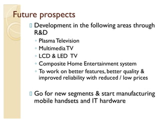 Future prospects
     Development in the following areas through
     RD
     Ń   Plasma Television
     Ń   Multimedia TV
     Ń   LCD  LED TV
     Ń   Composite Home Entertainment system
     Ń   To work on better features, better quality 
         improved reliability with reduced / low prices

     Go for new segments  start manufacturing
     mobile handsets and IT hardware
 
