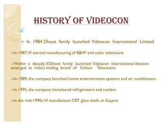 HISTORY OF VIDEOCON

        In 1984 Dhoot family launched Videocon International Limited

In   1987,VI started manufacturing of BW and color televisions

Within a decade,V.Dhoot family launched Videocon International ideocon
emerged as India·s leading brand of Colour Televisions

In   1989, the company launched home entertainment systems and air conditioners

In   1995, the company introduced refrigerators and coolers

in   the mid-1990s,VI manufacture CRT glass shells at Gujarat
 