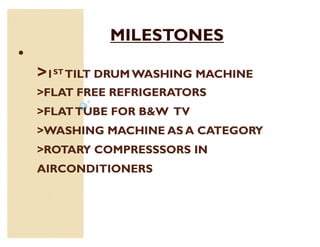 MILESTONES
‡
    1ST TILT DRUM WASHING MACHINE
    FLAT FREE REFRIGERATORS
    FLAT TUBE FOR BW TV
    WASHING MACHINE AS A CATEGORY
    ROTARY COMPRESSSORS IN
    AIRCONDITIONERS
 