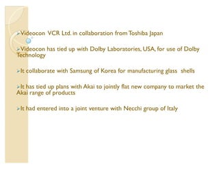 Videocon     VCR Ltd. in collaboration from Toshiba Japan

Videocon     has tied up with Dolby Laboratories, USA, for use of Dolby
Technology

It   collaborate with Samsung of Korea for manufacturing glass shells

Ithas tied up plans with Akai to jointly flat new company to market the
Akai range of products

It   had entered into a joint venture with Necchi group of Italy
 