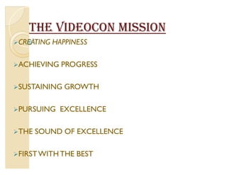 THE VIDEOCON MISSION
CREATING   HAPPINESS

ACHIEVING    PROGRESS

SUSTAINING    GROWTH

PURSUING    EXCELLENCE

THE   SOUND OF EXCELLENCE

FIRST WITH THE   BEST
 
