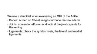 We use a checklist when evaluating an MRI of the Ankle:
• Bones: screen on fat-sat images for bone marrow edema.
• Joints: screen for effusion and look at the joint capsule for
thickening.
• Ligaments: check the syndesmosis, the lateral and medial
ligaments.
 