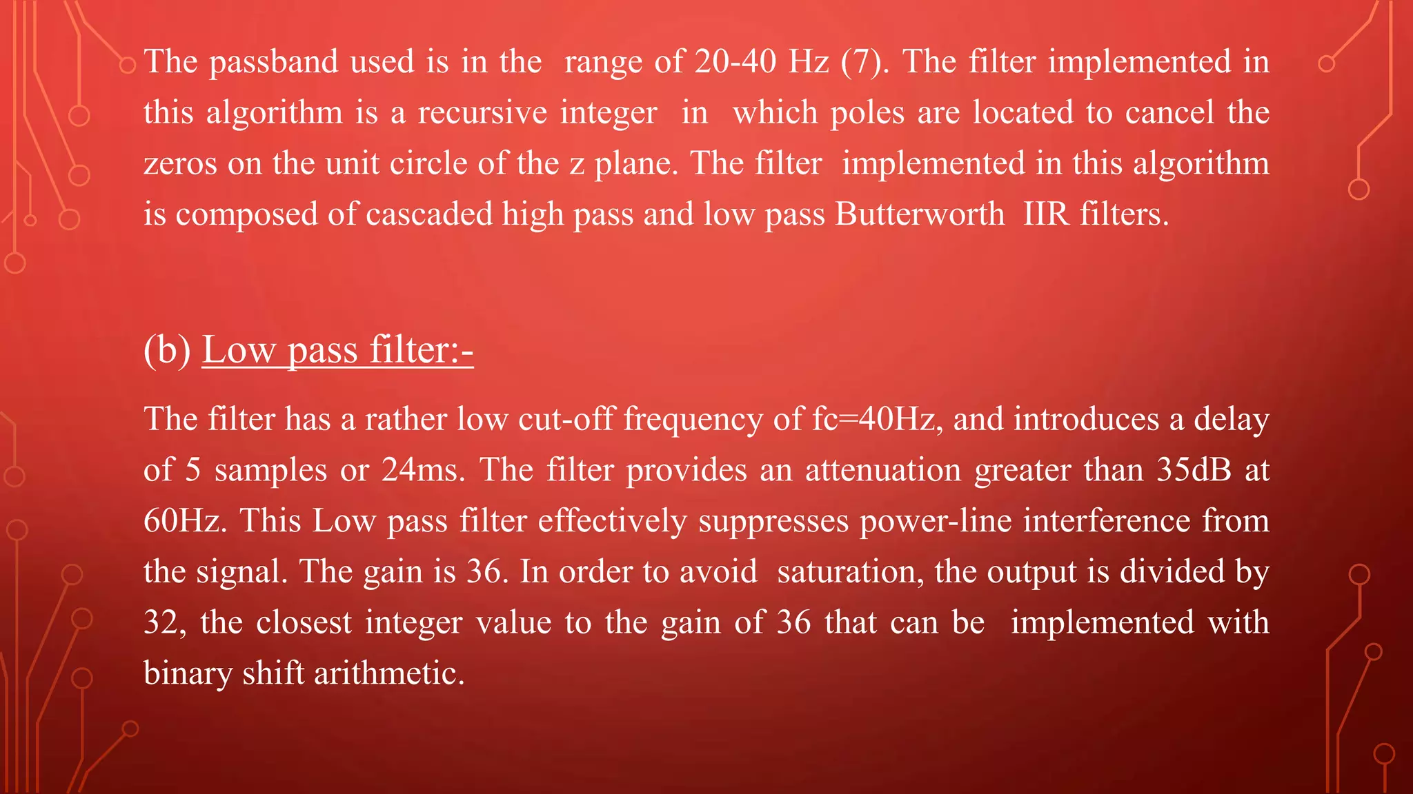 The passband used is in the range of 20-40 Hz (7). The filter implemented in
this algorithm is a recursive integer in which poles are located to cancel the
zeros on the unit circle of the z plane. The filter implemented in this algorithm
is composed of cascaded high pass and low pass Butterworth IIR filters.
(b) Low pass filter:-
The filter has a rather low cut-off frequency of fc=40Hz, and introduces a delay
of 5 samples or 24ms. The filter provides an attenuation greater than 35dB at
60Hz. This Low pass filter effectively suppresses power-line interference from
the signal. The gain is 36. In order to avoid saturation, the output is divided by
32, the closest integer value to the gain of 36 that can be implemented with
binary shift arithmetic.
 